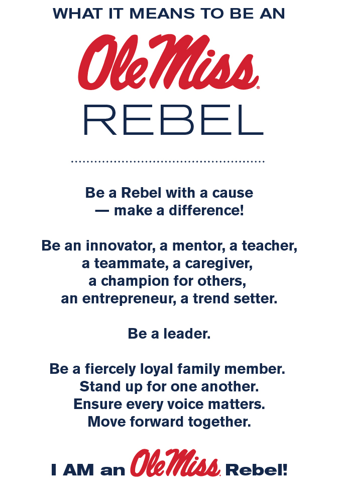 What it means to be an Ole Miss Rebel Be a Rebel with a cause — make a difference! Be an innovator, a mentor, a teacher, a teammate, a caregiver, a champion for others, an entrepreneur, a trend setter. Be a leader. Be a fiercely loyal family member. Stand up for one another. Ensure every voice matters. Move forward together.  I AM an Ole Miss Rebel!